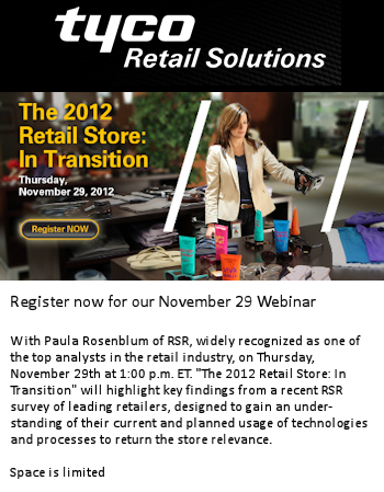 Tyco Retail Solutions webinar. Paula Rosenblum of RSR, widely recognized as one of the top analysts in the retail industry, on Thursday, November 29th at 1:00 p.m. ET. “The 2012 Retail Store: In Transition” will highlight key findings from a recent RSR survey of leading retailers, designed to gain an understanding of their current and planned usage of technologies and processes to return the store relevance. Click to register
