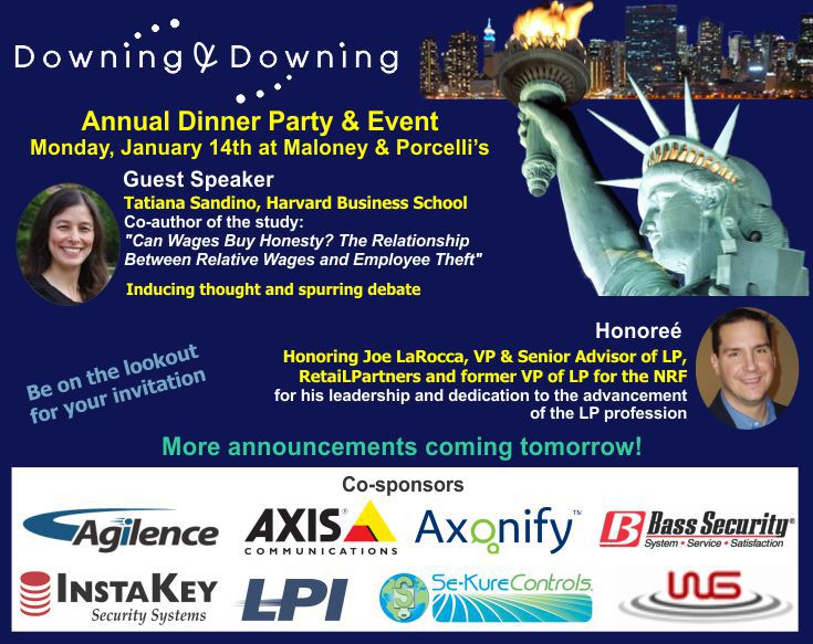 Downing & Downing Annual Dinner Party and Event. Monday, Jan 14th at Maloney & Porcelli's. Guest Speaker Tatiana Sandino, Harvard Business School. Co-author of the study "Can Wages Buy Honesty? The Relationship Between Relative Wages and Employee Theft". Honoring Joe LaRocca, VP & Senior Advior of LP, RetaiLPartners and former VP of LP for the NRF for his leadership and dedication to the advancement of the LP profession. Be on the lookout for your invitation. More announcements coming tomorrow! Co-sponsors: Agilence, Axis Communications, Axonify, Bass Security, InstaKey Security Systems, LPI, Se-Kure Controls, WG