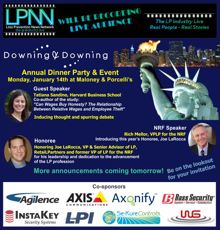 Downing & Downing Annual Dinner Party and Event. LPNN will be recording - live audience. Monday, Jan 14th at Maloney & Porcelli's. Guest Speaker Tatiana Sandino, Harvard Business School. Co-author of the study "Can Wages Buy Honesty? The Relationship Between Relative Wages and Employee Theft". Rich Mellor, VPLP for the NRF will be introducing this year's Honoree, Joe LaRocca. Honoring Joe LaRocca, VP & Senior Advior of LP, RetaiLPartners and former VP of LP for the NRF for his leadership and dedication to the advancement of the LP profession. Be on the lookout for your invitation. More announcements coming tomorrow! Co-sponsors: Agilence, Axis Communications, Axonify, Bass Security, InstaKey Security Systems, LPI, Se-Kure Controls, WG
