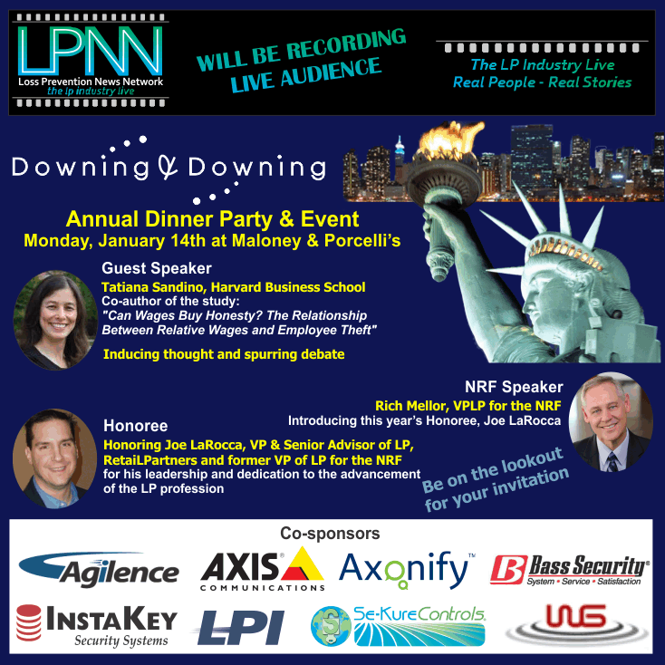 Downing & Downing Annual Dinner Party and Event. LPNN will be recording - live audience. Monday, Jan 14th at Maloney & Porcelli's. Guest Speaker Tatiana Sandino, Harvard Business School. Co-author of the study "Can Wages Buy Honesty? The Relationship Between Relative Wages and Employee Theft". Rich Mellor, VPLP for the NRF will be introducing this year's Honoree, Joe LaRocca. Honoring Joe LaRocca, VP & Senior Advior of LP, RetaiLPartners and former VP of LP for the NRF for his leadership and dedication to the advancement of the LP profession. Be on the lookout for your invitation. More announcements coming! Co-sponsors: Agilence, Axis Communications, Axonify, Bass Security, InstaKey Security Systems, LPI, Se-Kure Controls, WG