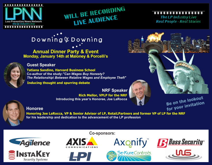 Downing & Downing Annual Dinner Party and Event. LPNN will be recording - live audience. Monday, Jan 14th at Maloney & Porcelli's. Guest Speaker Tatiana Sandino, Harvard Business School. Co-author of the study "Can Wages Buy Honesty? The Relationship Between Relative Wages and Employee Theft". Rich Mellor, VPLP for the NRF will be introducing this year's Honoree, Joe LaRocca. Honoring Joe LaRocca, VP & Senior Advior of LP, RetaiLPartners and former VP of LP for the NRF for his leadership and dedication to the advancement of the LP profession. Be on the lookout for your invitation. More announcements coming! Co-sponsors: Agilence, Axis Communications, Axonify, Bass Security, InstaKey Security Systems, LPI, Se-Kure Controls, WG
