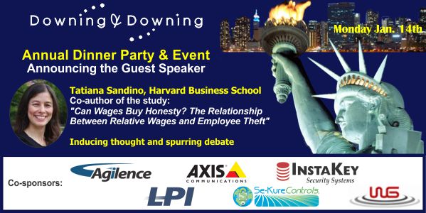 Downing & Downing Annual Dinner Party & Event. Announcing the Guest Speaker Tatiana Sandino, Harvard Business School. Co-author of the study: "Can Wages Buy Honesty? The Relationship Between Relative Wages and Employee Theft" Inducing thought and spurring debate. Co-sponsors: Agilence, Axis Communications, InstaKey Security Systems, LPI, Se-Kure Controls, WG