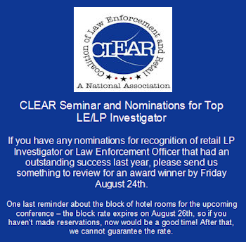 CLEAR Seminar and Nominations for Top LE/LP Investigator - If you have any nominations for recognition of retail LP Investigator or Law Enforcement Officer that had an outstanding success last year, please send us something to review for an award winner by Friday August 24th. - One last reminder about the block of hotel rooms for the upcoming conference – the block rate expires on August 26th, so if you haven’t made reservations, now would be a good time! After that, we cannot guarantee the rate.