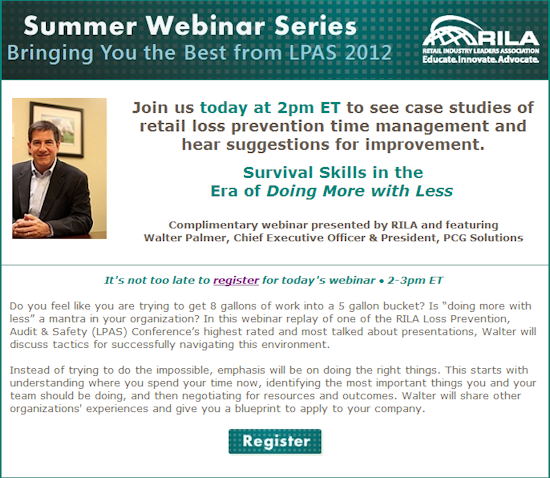 Summer Webinar Series. Bringing you the best from LPAS 2012. Join us Today at 2pm ET to see case studies of retail loss prevention time management and hear suggestions for improvement. Survival Skills in the Era of Doing More with Less. Complimentary webinar presented by RILA and featuring Walter Palmer, CEO & President, PCG Solutions. It's not to late to register.
