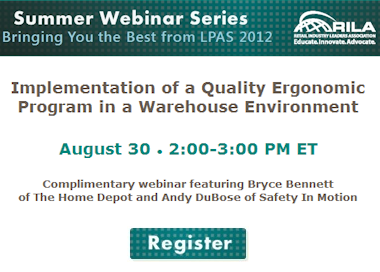Summer Webinar Series: Bringing you the best from LPAS 2012. Implementation of a Quality Ergonomic Program in Warehouse Environment. August 30 2-3 PM ET. Complimentary webinar featuring Bryce Bennett of The Home Depot and Andy DuBose of Safety In Motion. Register.