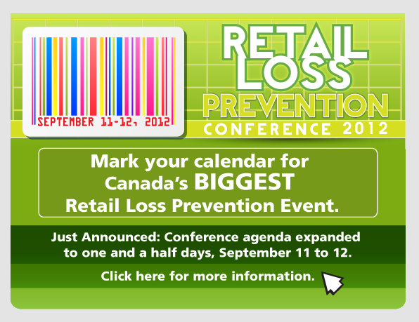 Retail Loss Prevention Conference 2012 - Mark your calendar for Canada's BIGGEST Retail Loss Prevention event. Just Announced: Conference agenda expanded to one and a half days, September 11 to 12. Click here for more information.