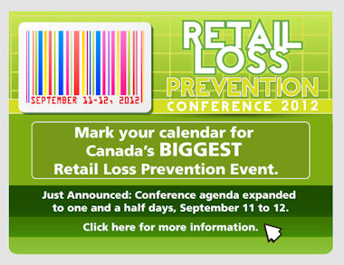 Retail Loss Prevention Conference 2012 - Mark your calendar for Canada's BIGGEST Retail Loss Prevention event. Just Announced: Conference agenda expanded to one and a half days, September 11 to 12. Click here for more information.
