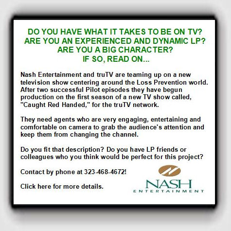 DO YOU HAVE WHAT IT TAKES TO BE ON TV? ARE YOU AN EXPERIENCED AND DYNAMIC LP? ARE YOU A BIG CHARACTER? IF SO, READ ON... Nash Entertainment and truTV are teaming up on a new television show centering around the Loss Prevention world. After two successful Pilot episodes they have begun production on the first season of a new TV show called, "Caught Red Handed," for the truTV network. They need agents who are very engaging, entertaining and comfortable on camera to grab the audience's attention and keep them from changing the channel. Do you fit that description? Do you have LP friends or colleagues who you think would be perfect for this project? Contact by phone at 323-468-4672! Click here for more details.