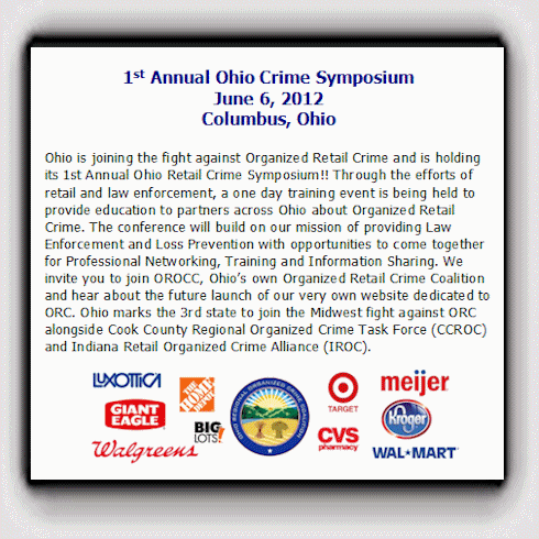1st Annual Ohio Crime Symposium June 6, 2012 Columbus, Ohio. Ohio is joining the fight against Organized Retail Crime and is holding its 1st Annual Ohio Retail Crime Symposium!! Through the efforts of retail and law enforcement, a one day training event is being held to provide education to partners across Ohio about Organized Retail Crime. The conference will build on our mission of providing Law Enforcement and Loss Prevention with opportunities to come together for Professional Networking, Training and Information Sharing. We invite you to join OROCC, Ohio’s own Organized Retail Crime Coalition and hear about the future launch of our very own website dedicated to ORC. Ohio marks the 3rd state to join the Midwest fight against ORC alongside Cook County Regional Organized Crime Task Force (CCROC) and Indiana Retail Organized Crime Alliance (IROC).