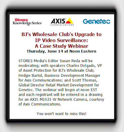BJ's Wholesale Club's Upgrade to IP Video Surveillance:A Case Study Webinar - Thursday, June 14 at Noon Eastern - STORES Media's Editor Susan Reda will be moderating; with speakers Charles Delgado, VP of Asset Protection for BJ's Wholesale Club; Hedgie Bartol, Business Development Manager for Axis Communications; and Scott Thomas, Global Director Retail Market Development for Genetec. The webinar will begin at noon EST and each registrant will be entered in a drawing for an AXIS M1021-W Network Camera, courtesy of Axis Communications